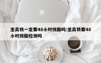 坐高铁一定要48小时核酸吗:坐高铁要48小时核酸检测吗