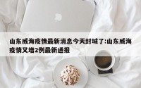 山东威海疫情最新消息今天封城了:山东威海疫情又增2例最新通报