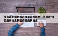 疫苗最新消息新冠疫苗最新消息注意事项/疫苗最新消息新冠疫苗最新消息