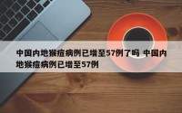 中国内地猴痘病例已增至57例了吗 中国内地猴痘病例已增至57例