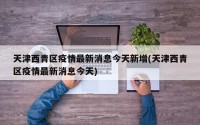 天津西青区疫情最新消息今天新增(天津西青区疫情最新消息今天)