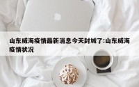 山东威海疫情最新消息今天封城了:山东威海疫情状况