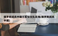 俄罗斯阅兵中国三军仪仗队出场(俄罗斯阅兵中国)