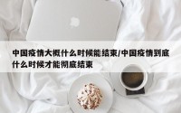 中国疫情大概什么时候能结束/中国疫情到底什么时候才能彻底结束