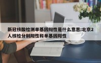 新冠核酸检测单基因阳性是什么意思:北京2人核检分别阳性和单基因阳性
