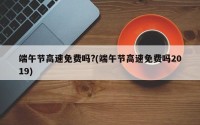 端午节高速免费吗?(端午节高速免费吗2019)