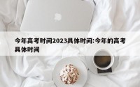 今年高考时间2023具体时间:今年的高考具体时间