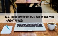 石家庄新增确诊病例5例,石家庄新增本土确诊病例行动轨迹