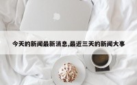 今天的新闻最新消息,最近三天的新闻大事