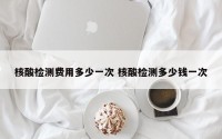 核酸检测费用多少一次 核酸检测多少钱一次