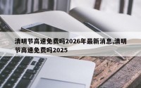 清明节高速免费吗2026年最新消息,清明节高速免费吗2025