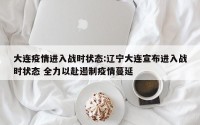 大连疫情进入战时状态:辽宁大连宣布进入战时状态 全力以赴遏制疫情蔓延