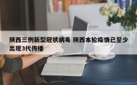 陕西三例新型冠状病毒 陕西本轮疫情已至少出现3代传播