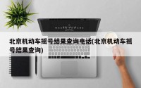 北京机动车摇号结果查询电话(北京机动车摇号结果查询)