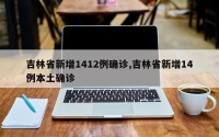 吉林省新增1412例确诊,吉林省新增14例本土确诊