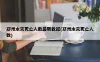 郑州水灾死亡人数最新数据(郑州水灾死亡人数)