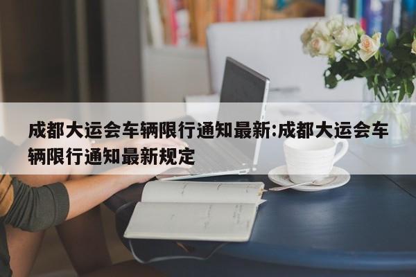 成都大运会车辆限行通知最新:成都大运会车辆限行通知最新规定