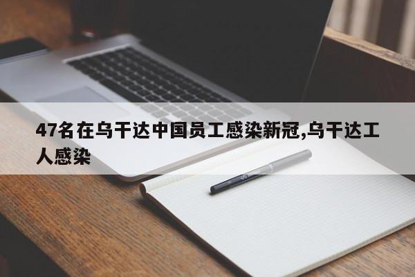 47名在乌干达中国员工感染新冠,乌干达工人感染