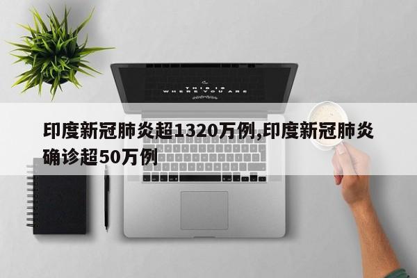 印度新冠肺炎超1320万例,印度新冠肺炎确诊超50万例