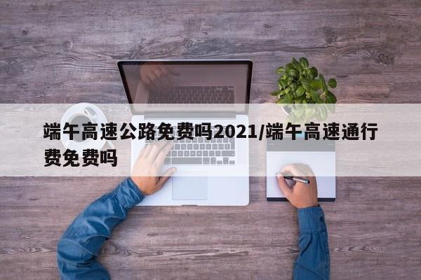 端午高速公路免费吗2021/端午高速通行费免费吗