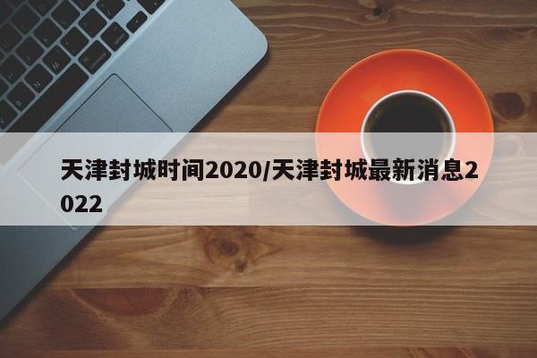 天津封城时间2020/天津封城最新消息2022
