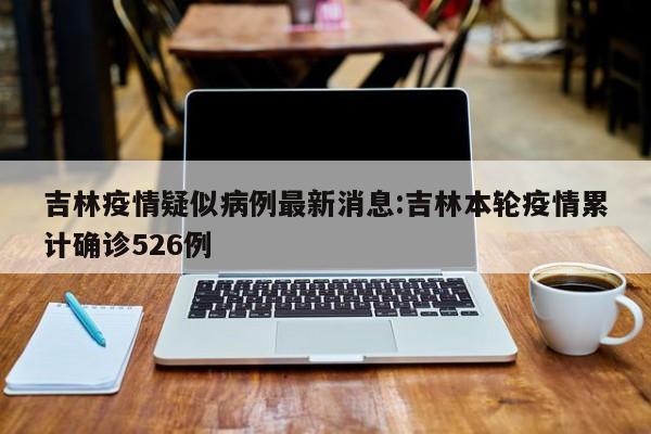 吉林疫情疑似病例最新消息:吉林本轮疫情累计确诊526例
