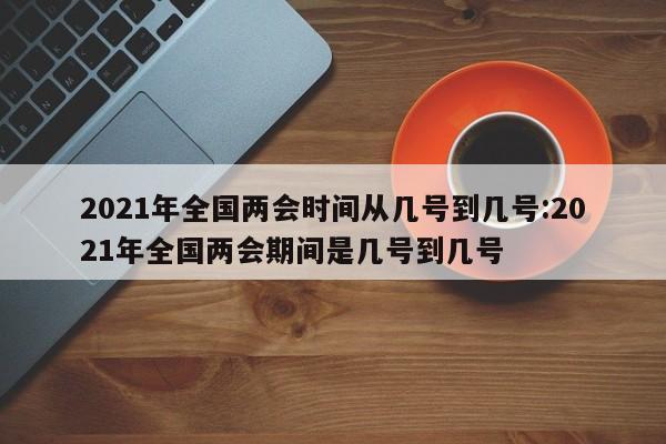 2021年全国两会时间从几号到几号:2021年全国两会期间是几号到几号
